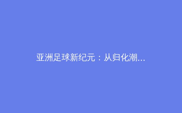 亚洲足球新纪元：从归化潮到青训革命，谁能率先突围？