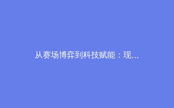 从赛场博弈到科技赋能：现代体育竞技的数字化革命与伦理思考