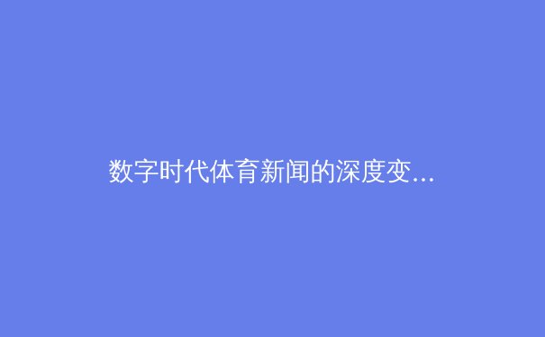 数字时代体育新闻的深度变革：从信息传递到情感共鸣的产业重构