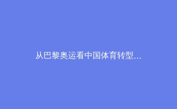 从巴黎奥运看中国体育转型：金牌战略与全民健康的博弈新篇 - 4
