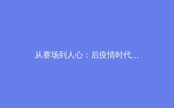 从赛场到人心：后疫情时代中国职业体育的商业化转型与人文挑战 - 3