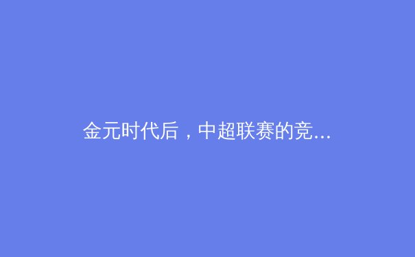 金元时代后，中超联赛的竞技本质回归与价值重塑